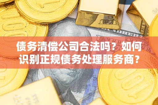 济南债务清偿公司合法吗？如何识别正规债务处理服务商？