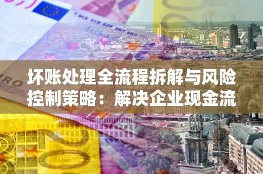 济南坏账处理全流程拆解与风险控制策略：解决企业现金流顽疾的实战指南