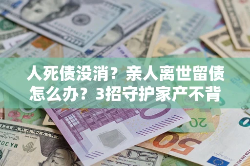 济南人死债没消？亲人离世留债怎么办？3招守护家产不背锅