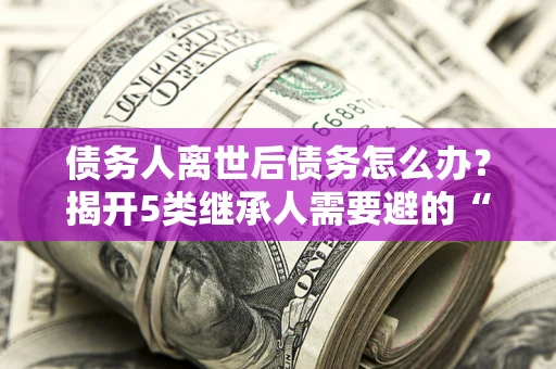 济南债务人离世后债务怎么办？揭开5类继承人需要避的“坑”