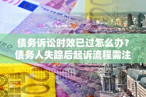 济南债务诉讼时效已过怎么办？债务人失踪后起诉流程需注意什么？