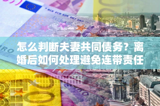 济南怎么判断夫妻共同债务？离婚后如何处理避免连带责任？